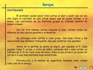 CANTIDADES El profesor puede sacar tres cartas al azar y pedir que en voz alta digan la cantidad de dos cifras mayor que se pueda formar, y la menor. Las cantidades de los distintos grupos se ordenan también de menor a mayor. Con las tres mismas cartas elegidas al azar, formar todos los números de dos dígitos posibles y ordenarlos. Se entregan ocho cartas a cada grupo. Con esas cifras y las operaciones que estemos trabajando, hay que construir una igualdad. Antes de la partida se pacta un dígito, por ejemplo el 4. Cada jugador tiene 7 cartas, y trata de hallar, juntando dos o más cartas, un múltiplo de 4. Si no tiene roba del mazo. Gana el que primero se queda sin cartas o el que más múltiplos haya encontrado. Introducción a la medida de superficie tomando como unidad cada cata de la baraja. Barajas 