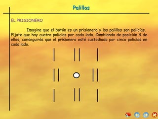 Palillos EL PRISIONERO Imagina que el botón es un prisionero y los palillos son policías.  Fíjate que hay cuatro policías por cada lado. Cambiando de posición 4 de ellos, conseguirás que el prisionero esté custodiado por cinco policías en cada lado. 