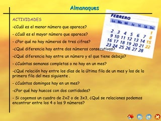 Almanaques ACTIVIDADES ¿Cuál es el menor número que aparece? ¿Cuál es el mayor número que aparece? ¿Por qué no hay números de tres cifras? ¿Qué diferencia hay entre dos números consecutivos? ¿Qué diferencia hay entre un número y el que tiene debajo? ¿Cuántas semanas completas o no hay en un mes? ¿Qué relación hay entre los días de la última fila de un mes y los de la primera fila del mes siguiente . ¿Cuántos domingos hay en un mes? ¿Por qué hay huecos con dos cantidades? Si cogemos un cuadro de 2x2 o de 3x3, ¿Qué se relaciones podemos encontrar entre los 4 o los 9 números? 