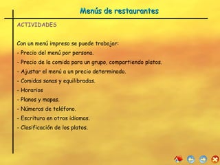 Menús de restaurantes  ACTIVIDADES Con un menú impreso se puede trabajar: - Precio del menú por persona. - Precio de la comida para un grupo, compartiendo platos. - Ajustar el menú a un precio determinado. Comidas sanas y equilibradas. Horarios  Planos y mapas. Números de teléfono. Escritura en otros idiomas. Clasificación de los platos. 
