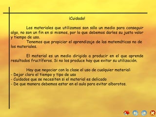 ¡Cuidado! Los materiales que utilizamos son sólo un medio para conseguir algo, no son un fin en si mismos, por lo que debemos darles su justo valor y tiempo de uso.  Tenemos que propiciar el aprendizaje de las matemáticas no de  los materiales. El material es un medio dirigido a producir en el que aprende resultados fructíferos. Si no los produce hay que evitar su utilización. Hay que negociar con la clase el uso de cualquier material: Dejar claro el tiempo y tipo de uso  Cuidados que se necesiten si el material es delicado De que manera debemos estar en el aula para evitar alborotos.  