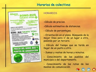 Horarios de colectivos  HORARIOS Cálculo de precios. Cálculo estimativo de distancias. Cálculo de porcentajes. Orientación en el plano. Búsqueda de la mejor línea para ir de un lugar a otro, pasando por un tercero. Cálculo del tiempo que se tarda en llegar de un punto a otro. Sumas y restas de horas y minutos. Conocimiento de los pueblos del municipio o del departamento. Conocimiento de las rutas de los medios de comunicación. 