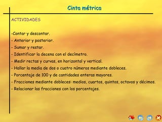 Cinta métrica  ACTIVIDADES Contar y descontar. Anterior y posterior. - Sumar y restar. - Identificar la decena con el decímetro. - Medir rectas y curvas, en horizontal y vertical. Hallar la media de dos o cuatro números mediante dobleces. Porcentaje de 100 y de cantidades enteras mayores. Fracciones mediante dobleces: medios, cuartos, quintos, octavos y décimos. Relacionar las fracciones con los porcentajes. 