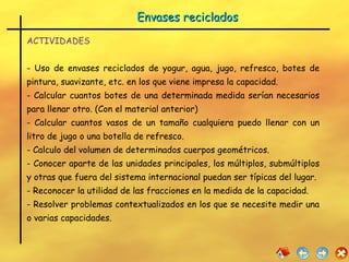 Envases reciclados ACTIVIDADES - Uso de envases reciclados de yogur, agua, jugo, refresco, botes de pintura, suavizante, etc. en los que viene impresa la capacidad. - Calcular cuantos botes de una determinada medida serían necesarios para llenar otro. (Con el material anterior) - Calcular cuantos vasos de un tamaño cualquiera puedo llenar con un litro de jugo o una botella de refresco. - Calculo del volumen de determinados cuerpos geométricos. - Conocer aparte de las unidades principales, los múltiplos, submúltiplos y otras que fuera del sistema internacional puedan ser típicas del lugar. - Reconocer la utilidad de las fracciones en la medida de la capacidad. - Resolver problemas contextualizados en los que se necesite medir una o varias capacidades.  