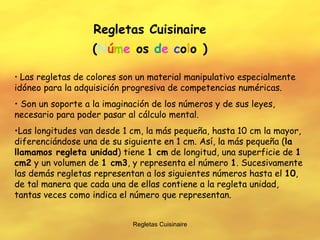 Regletas Cuisinaire Regletas Cuisinaire ( N ú m e r o s  d e   c o l o r ) Las regletas de colores son un material manipulativo especialmente idóneo para la adquisición progresiva de competencias numéricas. Son un soporte a la imaginación de los números y de sus leyes, necesario para poder pasar al cálculo mental. Las longitudes van desde 1 cm, la más pequeña, hasta 10 cm la mayor, diferenciándose una de su siguiente en 1 cm. Así, la más pequeña ( la llamamos regleta unidad ) tiene  1 cm  de longitud, una superficie de  1 cm2  y un volumen de  1 cm3 , y representa el número  1 . Sucesivamente las demás regletas representan a los siguientes números hasta el  10 , de tal manera que cada una de ellas contiene a la regleta unidad, tantas veces como indica el número que representan. 
