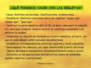 Regletas Cuisinaire ¿QUÉ PODEMOS HACER CON LAS REGLETAS? Hacer distintas seriaciones, clasificaciones, ordenaciones, ... Establecer distintas relaciones entre las regletas: “mayor que”, “menor que”, “igual que”. Construir la serie numérica del 1 al 10, es decir, descubrir la relación n+1, en la que cualquier número natural se construye sumándole a su anterior la unidad. Comprobar la relación de inclusión en la serie numérica, es decir, ver que en cada número están incluidos los anteriores. Establecer correspondencias entre las regletas y otros conjuntos. Descomponer los números, así como construirlos a partir de otros. Operar de manera manipulativa (fundamentalmente suma y resta). Iniciarlos en las operaciones multiplicativas (suma de sumandos iguales; repartos y particiones). 