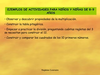 Regletas Cuisinaire EJEMPLOS DE ACTIVIDADES PARA NIÑOS Y NIÑAS DE 8-9 AÑOS Observar y descubrir propiedades de la multiplicación. Construir la tabla pitagórica. Empezar a practicar la división, preguntando cuántas regletas del 3 se necesitan para construir el 12. Construir y comparar los cuadrados de los 10 primeros números. 