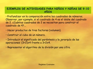 Regletas Cuisinaire EJEMPLOS DE ACTIVIDADES PARA NIÑOS Y NIÑAS DE 9-10 AÑOS Profundizar en la comparación entre los cuadrados de números. Observar, por ejemplo, si el cuadrado de 4 es el doble del cuadrado de 2. ¿Cuántos cuadrados de 2 se necesitan para construir el cuadrado de 4?... Hacer productos de tres factores (volumen). Construir el cubo de un número. Introducir el significado del paréntesis y la jerarquía de las operaciones: (3+2)x4 frente a 3+2x4. Representar el algoritmo de la división por una cifra. 