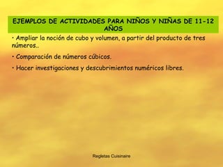 Regletas Cuisinaire EJEMPLOS DE ACTIVIDADES PARA NIÑOS Y NIÑAS DE 11-12 AÑOS Ampliar la noción de cubo y volumen, a partir del producto de tres números.. Comparación de números cúbicos. Hacer investigaciones y descubrimientos numéricos libres. 