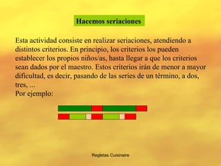 Regletas Cuisinaire Hacemos seriaciones   Esta actividad consiste en realizar seriaciones, atendiendo a distintos criterios. En principio, los criterios los pueden establecer los propios niños/as, hasta llegar a que los criterios sean dados por el maestro. Estos criterios irán de menor a mayor dificultad, es decir, pasando de las series de un término, a dos, tres, ... Por ejemplo: 