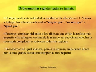 Regletas Cuisinaire Ordenamos las regletas según su tamaño   El objetivo de esta actividad es establecer la relación n + 1. Vamos a trabajar las relaciones de orden “ mayor que ”, “ menor que ” e “ igual que ”. Podemos empezar pidiendo a los niños/as que elijan la regleta más pequeña y la coloquen encima de la mesa, y así sucesivamente, hasta conseguir completar la serie con todas las regletas. Procedemos de igual manera, pero a la inversa, empezando ahora por la más grande hasta terminar por la más pequeña 