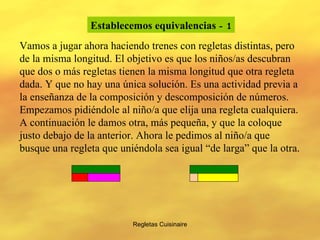 Regletas Cuisinaire Establecemos equivalencias   - 1 Vamos a jugar ahora haciendo trenes con regletas distintas, pero de la misma longitud. El objetivo es que los niños/as descubran que dos o más regletas tienen la misma longitud que otra regleta dada. Y que no hay una única solución. Es una actividad previa a la enseñanza de la composición y descomposición de números. Empezamos pidiéndole al niño/a que elija una regleta cualquiera. A continuación le damos otra, más pequeña, y que la coloque justo debajo de la anterior. Ahora le pedimos al niño/a que busque una regleta que uniéndola sea igual “de larga” que la otra.  