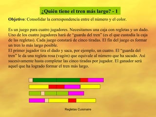 Regletas Cuisinaire ¿Quién tiene el tren más largo? - 1   Objetivo : Consolidar la correspondencia entre el número y el color. Es un juego para cuatro jugadores. Necesitamos una caja con regletas y un dado. Uno de los cuatro jugadores hará de “guarda del tren” (es el que custodia la caja de las regletas). Cada juego constará de cinco tiradas. El fin del juego es formar un tren lo más largo posible. El primer jugador tira el dado y saca, por ejemplo, un cuatro. El “guarda del tren” le da una regleta rosa (vagón) que equivale al número que ha sacado. Así sucesivamente hasta completar las cinco tiradas por jugador. El ganador será aquel que ha logrado formar el tren más largo. 