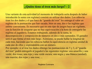 Regletas Cuisinaire Una variante de esta actividad (el momento de trabajarla sería después de haber introducido la suma con regletas) consiste en utilizar dos dados. Los niños/as tiran los dos dados y el que hace de “guarda del tren” les entrega el valor en regletas de la puntuación que han sacado, bien en una, dos o las regletas que estime conveniente. Es necesario que en este tipo de juegos haya un vigilante, con la función de asegurar que no hay equivocación a la hora de entregarle las regletas al jugador/a. Estamos trabajando, además de la suma, la descomposición y composición de números en dos o más sumandos. El ganador será el que forme el tren más largo. Asimismo, se puede hallar la longitud de cada tren, haciendo que los niños/as hallen la equivalencia en regletas unidad de cada uno de ellos y expresándola con un número. Por ejemplo: si al tirar los dados obtengo las puntuaciones de 5 y 3, el “guarda del tren” podrá entregarle al jugador/a las siguientes regletas: una amarilla y una verde; dos rosas; una roja y una verde oscura; una negra y una blanca (unidad); una marrón; dos rojas y una rosa; ... ¿Quién tiene el tren más largo? - 2   