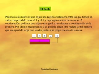 Regletas Cuisinaire El doble Pedimos a los niños/as que elijan una regleta cualquiera entre las que tienen un valor comprendido entre el 1 y el 5 y la pongan encima de su mesa. A continuación, pedimos que elijan otra igual y la coloquen a continuación de la primera. Por último preguntamos si es posible elegir otra regleta de tal manera que sea igual de larga que las dos juntas que tengo encima de la mesa. 4 4 + = 8 