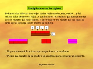 Regletas Cuisinaire Multiplicamos con las regletas   Pedimos a los niños/as que elijan varias regletas (dos, tres, cuatro, ...) del mismo color (primero el rojo). A continuación les decimos que formen un tren con las regletas que han elegido. Y que busquen una regleta que sea igual de larga que el tren que tienen encima de la mesa.  2 2 2 2 8 Representa multiplicaciones que tengan forma de cuadrado. Piensa qué regletas he de añadir a un cuadrado para conseguir el siguiente. 