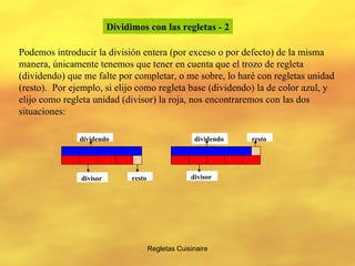 Regletas Cuisinaire Dividimos con las regletas   - 2 Podemos introducir la división entera (por exceso o por defecto) de la misma manera, únicamente tenemos que tener en cuenta que el trozo de regleta (dividendo) que me falte por completar, o me sobre, lo haré con regletas unidad (resto).  Por ejemplo, si elijo como regleta base (dividendo) la de color azul, y elijo como regleta unidad (divisor) la roja, nos encontraremos con las dos situaciones: dividendo divisor dividendo divisor resto resto 