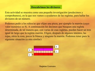 Regletas Cuisinaire Descubrimos los divisores   Esta actividad se muestra como una pequeña investigación (predecimos y comprobamos), en la que nos vamos a ayudarnos de las regletas, para hallar los divisores de un número. Podemos pedir a los niños/as que elijan una pieza, por ejemplo la marrón (cuyo valor numérico es 8). A continuación les decimos que busquen una regleta determinada, de tal manera que, con varias de esas regletas, puedan hacer un tren igual de largo que la regleta marrón. Eligen, después de algunos intentos, las rojas, otros la rosa, pocos la blanca y ninguno la marrón. Podemos tener pues la siguiente situación (u otra similar): 8 1 2 4 