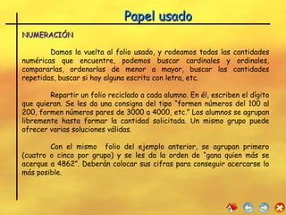 Papel usado NUMERACIÓN   Damos la vuelta al folio usado, y rodeamos todas las cantidades numéricas que encuentre, podemos buscar cardinales y ordinales, compararlas, ordenarlas de menor a mayor, buscar las cantidades repetidas, buscar si hay alguna escrita con letra, etc. Repartir un folio reciclado a cada alumno. En él, escriben el dígito que quieran. Se les da una consigna del tipo “formen números del 100 al 200, formen números pares de 3000 a 4000, etc.” Los alumnos se agrupan libremente hasta formar la cantidad solicitada. Un mismo grupo puede ofrecer varias soluciones válidas. Con el mismo  folio del ejemplo anterior, se agrupan primero (cuatro o cinco por grupo) y se les da la orden de “gana quien más se acerque a 4862”. Deberán colocar sus cifras para conseguir acercarse lo más posible. 