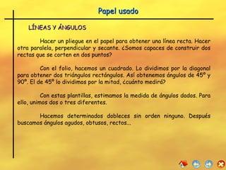 LÍNEAS Y ÁNGULOS Hacer un pliegue en el papel para obtener una línea recta. Hacer otra paralela, perpendicular y secante. ¿Somos capaces de construir dos rectas que se corten en dos puntos? Con el folio, hacemos un cuadrado. Lo dividimos por la diagonal para obtener dos triángulos rectángulos. Así obtenemos ángulos de 45º y 90º. El de 45º lo dividimos por la mitad, ¿cuánto medirá? Con estas plantillas, estimamos la medida de ángulos dados. Para ello, unimos dos o tres diferentes. Hacemos determinados dobleces sin orden ninguno. Después buscamos ángulos agudos, obtusos, rectos...  Papel usado 