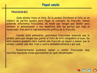 FRACCIONES   Cada alumno tiene un folio. Es la unidad. Dividimos el folio en un número de partes iguales para llegar al concepto de fracción. Vamos pidiendo diferentes fracciones, de modo que tengan que doblar para obtener el denominador y nos muestren sólo las partes que diga el numerador. Esa será la representación gráfica de la fracción.  Cuando esté entendido, pediremos fracciones mayores que la unidad, para que tengan que juntar el folio de otro compañero al suyo. De esta manera quedará claro cuando una fracción es mayor o menor que la unidad, cuando vale dos, tres o cuatro unidades enteras y por qué. Posteriormente podemos sumar o restar fracciones muy sencillas buscando otras equivalentes de igual denominador. Papel usado 