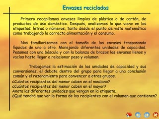 Primero recopilamos envases limpios de plástico o de cartón, de productos de uso doméstico. Después, analizamos lo que viene en las etiquetas: letras o números, tanto desde el punto de vista matemático como trabajando la correcta alimentación y el consumo.  Nos familiarizamos con el tamaño de los envases traspasando líquidos de uno a otro. Manejando diferentes unidades de capacidad. Pesamos con una báscula y con la balanza de brazos los envases llenos y vacíos hasta llegar a relacionar peso y volumen. Trabajamos la estimación de las unidades de capacidad y sus conversiones, el debate dentro del grupo para llegar a una conclusión común y el razonamiento para convencer a otros grupos. ¿Cuántos recipientes del menor caben en el mediano?  ¿Cuántos recipientes del menor caben en el mayor?  Anota las diferentes unidades que vengan en la etiqueta. ¿Qué tendrá que ver la forma de los recipientes con el volumen que contienen?  Envases reciclados 