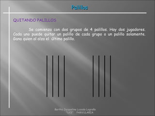 PalillosPalillos
QUITANDO PALILLOS
Se comienza con dos grupos de 4 palillos. Hay dos jugadores.
Cada uno puede quitar un palillo de cada grupo o un palillo solamente.
Gana quien al alza el último palillo.
Bertha Jacqueline Lozada Logroño
"UCE" PARVULARIA
 