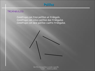 PalillosPalillos
TRIÁNGULOS
Construye con tres palillos un triángulo.
Construye con cinco palillos dos triángulos.
Construye con seis palillos cuatro triángulos.
Bertha Jacqueline Lozada Logroño
"UCE" PARVULARIA
 