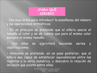 • Son muy útiles para introducir la enseñanza del número
y las operaciones aritméticas.
• En un principio se pretende que el niño/a asocie el
tamaño al color y se dé cuenta que para el mismo color
siempre el mismo tamaño.
• Con ellas se ejercitará haciendo series y
clasificaciones.
• Asimismo se pretende, en un paso posterior, que el
niño/a sea capaz de establecer equivalencias entre las
regletas y la serie numérica, y descubra la relación de
inclusión que existe entre ellas.
¿PARA QUÉ
SIRVEN?
Bertha Jacqueline Lozada Logroño
"UCE" PARVULARIA
 