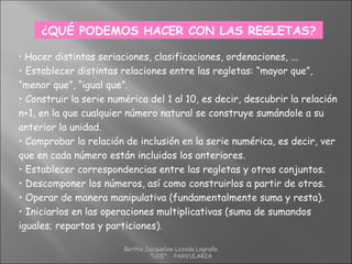 ¿QUÉ PODEMOS HACER CON LAS REGLETAS?
• Hacer distintas seriaciones, clasificaciones, ordenaciones, ...
• Establecer distintas relaciones entre las regletas: “mayor que”,
“menor que”, “igual que”.
• Construir la serie numérica del 1 al 10, es decir, descubrir la relación
n+1, en la que cualquier número natural se construye sumándole a su
anterior la unidad.
• Comprobar la relación de inclusión en la serie numérica, es decir, ver
que en cada número están incluidos los anteriores.
• Establecer correspondencias entre las regletas y otros conjuntos.
• Descomponer los números, así como construirlos a partir de otros.
• Operar de manera manipulativa (fundamentalmente suma y resta).
• Iniciarlos en las operaciones multiplicativas (suma de sumandos
iguales; repartos y particiones).
Bertha Jacqueline Lozada Logroño
"UCE" PARVULARIA
 