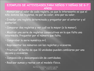 EJEMPLOS DE ACTIVIDADES PARA NIÑOS Y NIÑAS DE 6-7
AÑOS
• Memorizar el valor de cada regleta, ya que lo interesante es que el
niño domine las regletas, no por su color, sino por su valor.
• Enseñar una regleta determinada y preguntar por el anterior y el
posterior.
• Comparar dos regletas y ver cuál es la mayor (o la menor).
• Mostrar una serie de regletas consecutivas en la que falta una
intermedia. Preguntar por el número que falta.
• Comprobar la serie numérica n+1.
• Representar los números con las regletas y viceversa.
• Practicar el hecho de que 10 unidades pueden cambiarse por una
decena y viceversa.
• Composición y descomposición de cantidades.
• Realizar sumas y restas con el modelo físico.
Bertha Jacqueline Lozada Logroño
"UCE" PARVULARIA
 