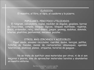CLÁSICOS
El maestro, el libro, el lápiz, el cuaderno y la pizarra.
POPULARES, PERO POCO UTILIZADOS
El tangram, calculadora, reglas, medidor de ángulos, geoplano, barras
de fracciones, compás, bloques lógicos, bloques multibase, regletas,
ábaco, ordenador, reloj, símil-dinero, juegos, geomag, sudokus, dominós,
loterías, plastilina, pentominos, mecanos, puzzles …
OTROS, MÁS CERCANOS Y ACCESIBLES
Papel usado, envases reciclados, cuerdas, dados, barajas, palillos,
folletos de tiendas, menús de restaurantes, almanaques, agendas
telefónicas, abanicos, planos, etiquetas, horarios de guaguas…
No se trata de sustituir unos materiales por otros, ni de si son
mejores o peores, sino de aprovechar materiales baratos y abundantes
en nuestro entorno.
Bertha Jacqueline Lozada Logroño
"UCE" PARVULARIA
 