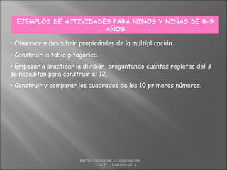 EJEMPLOS DE ACTIVIDADES PARA NIÑOS Y NIÑAS DE 8-9
AÑOS
• Observar y descubrir propiedades de la multiplicación.
• Construir la tabla pitagórica.
• Empezar a practicar la división, preguntando cuántas regletas del 3
se necesitan para construir el 12.
• Construir y comparar los cuadrados de los 10 primeros números.
Bertha Jacqueline Lozada Logroño
"UCE" PARVULARIA
 