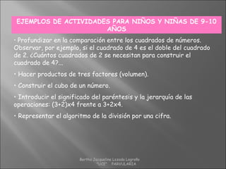EJEMPLOS DE ACTIVIDADES PARA NIÑOS Y NIÑAS DE 9-10
AÑOS
• Profundizar en la comparación entre los cuadrados de números.
Observar, por ejemplo, si el cuadrado de 4 es el doble del cuadrado
de 2. ¿Cuántos cuadrados de 2 se necesitan para construir el
cuadrado de 4?...
• Hacer productos de tres factores (volumen).
• Construir el cubo de un número.
• Introducir el significado del paréntesis y la jerarquía de las
operaciones: (3+2)x4 frente a 3+2x4.
• Representar el algoritmo de la división por una cifra.
Bertha Jacqueline Lozada Logroño
"UCE" PARVULARIA
 