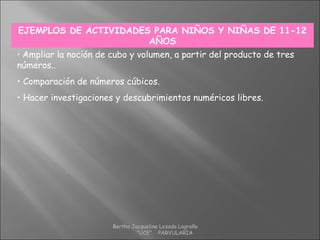 EJEMPLOS DE ACTIVIDADES PARA NIÑOS Y NIÑAS DE 11-12
AÑOS
• Ampliar la noción de cubo y volumen, a partir del producto de tres
números..
• Comparación de números cúbicos.
• Hacer investigaciones y descubrimientos numéricos libres.
Bertha Jacqueline Lozada Logroño
"UCE" PARVULARIA
 