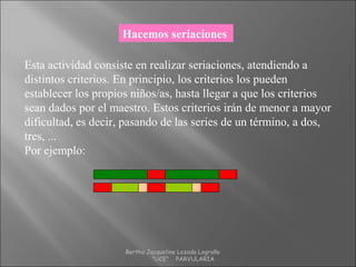 Hacemos seriaciones
Esta actividad consiste en realizar seriaciones, atendiendo a
distintos criterios. En principio, los criterios los pueden
establecer los propios niños/as, hasta llegar a que los criterios
sean dados por el maestro. Estos criterios irán de menor a mayor
dificultad, es decir, pasando de las series de un término, a dos,
tres, ...
Por ejemplo:
Bertha Jacqueline Lozada Logroño
"UCE" PARVULARIA
 