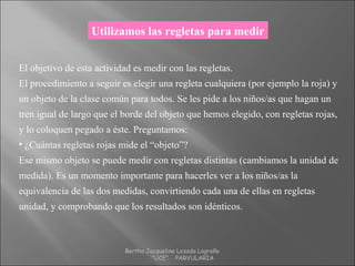 Utilizamos las regletas para medir
El objetivo de esta actividad es medir con las regletas.
El procedimiento a seguir es elegir una regleta cualquiera (por ejemplo la roja) y
un objeto de la clase común para todos. Se les pide a los niños/as que hagan un
tren igual de largo que el borde del objeto que hemos elegido, con regletas rojas,
y lo coloquen pegado a éste. Preguntamos:
• ¿Cuántas regletas rojas mide el “objeto”?
Ese mismo objeto se puede medir con regletas distintas (cambiamos la unidad de
medida). Es un momento importante para hacerles ver a los niños/as la
equivalencia de las dos medidas, convirtiendo cada una de ellas en regletas
unidad, y comprobando que los resultados son idénticos.
Bertha Jacqueline Lozada Logroño
"UCE" PARVULARIA
 
