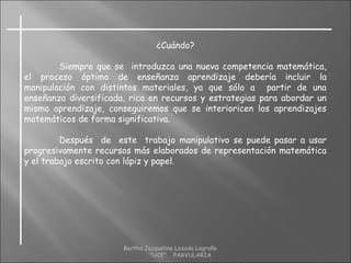 ¿Cuándo?
Siempre que se introduzca una nueva competencia matemática,
el proceso óptimo de enseñanza aprendizaje debería incluir la
manipulación con distintos materiales, ya que sólo a partir de una
enseñanza diversificada, rica en recursos y estrategias para abordar un
mismo aprendizaje, conseguiremos que se interioricen los aprendizajes
matemáticos de forma significativa.
Después de este trabajo manipulativo se puede pasar a usar
progresivamente recursos más elaborados de representación matemática
y el trabajo escrito con lápiz y papel.
Bertha Jacqueline Lozada Logroño
"UCE" PARVULARIA
 