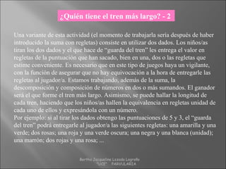 Una variante de esta actividad (el momento de trabajarla sería después de haber
introducido la suma con regletas) consiste en utilizar dos dados. Los niños/as
tiran los dos dados y el que hace de “guarda del tren” les entrega el valor en
regletas de la puntuación que han sacado, bien en una, dos o las regletas que
estime conveniente. Es necesario que en este tipo de juegos haya un vigilante,
con la función de asegurar que no hay equivocación a la hora de entregarle las
regletas al jugador/a. Estamos trabajando, además de la suma, la
descomposición y composición de números en dos o más sumandos. El ganador
será el que forme el tren más largo. Asimismo, se puede hallar la longitud de
cada tren, haciendo que los niños/as hallen la equivalencia en regletas unidad de
cada uno de ellos y expresándola con un número.
Por ejemplo: si al tirar los dados obtengo las puntuaciones de 5 y 3, el “guarda
del tren” podrá entregarle al jugador/a las siguientes regletas: una amarilla y una
verde; dos rosas; una roja y una verde oscura; una negra y una blanca (unidad);
una marrón; dos rojas y una rosa; ...
¿Quién tiene el tren más largo? - 2
Bertha Jacqueline Lozada Logroño
"UCE" PARVULARIA
 