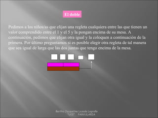 El doble
Pedimos a los niños/as que elijan una regleta cualquiera entre las que tienen un
valor comprendido entre el 1 y el 5 y la pongan encima de su mesa. A
continuación, pedimos que elijan otra igual y la coloquen a continuación de la
primera. Por último preguntamos si es posible elegir otra regleta de tal manera
que sea igual de larga que las dos juntas que tengo encima de la mesa.
4 4+ = 8
Bertha Jacqueline Lozada Logroño
"UCE" PARVULARIA
 