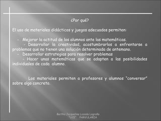 ¿Por qué?
El uso de materiales didácticos y juegos adecuados permiten:
- Mejorar la actitud de los alumnos ante las matemáticas.
- Desarrollar la creatividad, acostumbrarlos a enfrentarse a
problemas que no tienen una solución determinada de antemano.
- Desarrollar estrategias para resolver problemas
- Hacer unas matemáticas que se adapten a las posibilidades
individuales de cada alumno.
Los materiales permiten a profesores y alumnos “conversar”
sobre algo concreto.
Bertha Jacqueline Lozada Logroño
"UCE" PARVULARIA
 