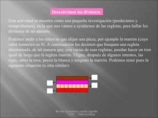 Descubrimos los divisores
Esta actividad se muestra como una pequeña investigación (predecimos y
comprobamos), en la que nos vamos a ayudarnos de las regletas, para hallar los
divisores de un número.
Podemos pedir a los niños/as que elijan una pieza, por ejemplo la marrón (cuyo
valor numérico es 8). A continuación les decimos que busquen una regleta
determinada, de tal manera que, con varias de esas regletas, puedan hacer un tren
igual de largo que la regleta marrón. Eligen, después de algunos intentos, las
rojas, otros la rosa, pocos la blanca y ninguno la marrón. Podemos tener pues la
siguiente situación (u otra similar):
8
1
2
4
Bertha Jacqueline Lozada Logroño
"UCE" PARVULARIA
 
