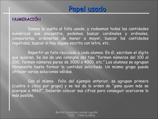 Papel usadoPapel usado
NUMERACIÓNNUMERACIÓN
Damos la vuelta al folio usado, y rodeamos todas las cantidades
numéricas que encuentre, podemos buscar cardinales y ordinales,
compararlas, ordenarlas de menor a mayor, buscar las cantidades
repetidas, buscar si hay alguna escrita con letra, etc.
Repartir un folio reciclado a cada alumno. En él, escriben el dígito
que quieran. Se les da una consigna del tipo “formen números del 100 al
200, formen números pares de 3000 a 4000, etc.” Los alumnos se agrupan
libremente hasta formar la cantidad solicitada. Un mismo grupo puede
ofrecer varias soluciones válidas.
Con el mismo folio del ejemplo anterior, se agrupan primero
(cuatro o cinco por grupo) y se les da la orden de “gana quien más se
acerque a 4862”. Deberán colocar sus cifras para conseguir acercarse lo
más posible.
Bertha Jacqueline Lozada Logroño
"UCE" PARVULARIA
 