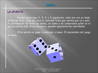 DadosDados
LA APUESTALA APUESTA
Pueden participar 2, 3, 4, o 5 jugadores, cada uno con un dado.
Antes de tirar, cada uno dice la cantidad total que estima que va a salir.
A continuación se tiran los dados, se suma y se comprueba quién es el
que se acercó más. Si es necesario, pueden apuntarse las cantidades.
Otra opción es jugar a suma par o impar. El mecanismo del juego
no varía.
Bertha Jacqueline Lozada Logroño
"UCE" PARVULARIA
 