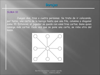 BarajasBarajas
SUMA 10
Juegan dos, tres o cuatro personas. Se trata de ir colocando,
por turno, una carta de la baraja hasta que una fila, columna o diagonal
sume 10. Entonces, el jugador se queda con esas tres cartas. Gana quien
consiga más cartas. Cada vez que se pone una carta, se roba otra del
mazo.
Bertha Jacqueline Lozada Logroño
"UCE" PARVULARIA
 