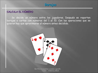 CALCULA EL NÚMEROCALCULA EL NÚMERO
Se decide un número entre los jugadores. Después se reparten
barajas o cartas con números del 1 al 10. Con las operaciones que se
quieran hay que aproximarse al número antes decidido.
BarajasBarajas
Bertha Jacqueline Lozada Logroño
"UCE" PARVULARIA
 