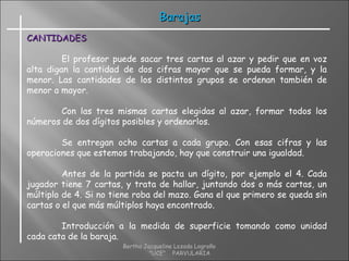CANTIDADESCANTIDADES
El profesor puede sacar tres cartas al azar y pedir que en voz
alta digan la cantidad de dos cifras mayor que se pueda formar, y la
menor. Las cantidades de los distintos grupos se ordenan también de
menor a mayor.
Con las tres mismas cartas elegidas al azar, formar todos los
números de dos dígitos posibles y ordenarlos.
Se entregan ocho cartas a cada grupo. Con esas cifras y las
operaciones que estemos trabajando, hay que construir una igualdad.
Antes de la partida se pacta un dígito, por ejemplo el 4. Cada
jugador tiene 7 cartas, y trata de hallar, juntando dos o más cartas, un
múltiplo de 4. Si no tiene roba del mazo. Gana el que primero se queda sin
cartas o el que más múltiplos haya encontrado.
Introducción a la medida de superficie tomando como unidad
cada cata de la baraja.
BarajasBarajas
Bertha Jacqueline Lozada Logroño
"UCE" PARVULARIA
 