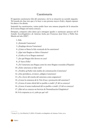 Cuestionariu
El siguiente cuestionariu fala del asturianu y de la so situación na sociedá anguaño.
Tol mundu de clase tien que-y lo facer a una persona mayor d’edá y depués esponer
los datos a los demás.
Sumando los cuestionarios, vamos poder facer una amuesa pequeña de la situación
de la nuesa llingua nel nuesu conceyu.
Dempués, comparái colos datos qu’a entrugues iguales o asemeyaes apaecen nel II
Estudio Sociolingüístico de Asturias fechu por Francisco José Llera y Pablo San
Martín nel añu 200242.

          11. Edá.
          12. ¿Entiende l’asturianu?
          13. ¿Emplega davezu l’asturianu?
          14. ¿Cómo se llama la fala vernácula de los asturianos?
          15. ¿Qué más llingües se falen n’Asturies?
          16. ¿Cuála ye la so llingua materna?
          17. ¿En qué llingua fala davezu en casa?
          18. ¿Y fuera d’ella?
          19. ¿Ye l’asturianu una llingua como les otres llingües rexonales d’España?
          10. ¿Falar asturianu ye falar mal?
          11. ¿Tendría qu’haber más medios de comunicación n’asturianu?
          12. ¿Llee periódicos, revistes?, ¿dalgún n’asturianu?
          13. ¿Ta a favor del enseñu del asturianu como asignatura?
          14. ¿Conoz la esistencia de la ‘Llei d’usu y promoción del asturianu’?
          15. ¿Conoz el nome oficial del so pueblu o ciudá? ¿Y del so conceyu?
          16. ¿Conoz el nome tradicional del so pueblu o ciudá? ¿Y del so conceyu?
          17. ¿Hai nel so conceyu un Serviciu de Normalización Llingüística?
          18. Si la respuesta ye sí: ¿sabe pa qué val?




42
     Llera, F. J. y San Martín, P. (2003): II Estudio sociolingüístico de Asturias. Uviéu, alla.




104     TEMA 6
 