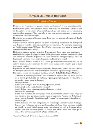 Pa vivir les nueses histories
                                        Abriendo’l telón
L’aula pue ser l’escenariu nel que representar les obres que’l propiu alumnáu escriba.
El MONÓLOGU ye una obra de teatru na que namás fala un personaxe. L’alumnáu van
ser los autores y los actores d’un monólogu nel que van cuntar les sos emociones,
gustos, odios, quexes… Toos van falar y toos van ser escuchaos con respetu polos
compañeros, digan lo que digan.
El DIÁLOGU ye un xéneru lliterariu onde dos o más personaxes falen ente sí, dando
opiniones distintes.
Vamos dividir la clase en parexes col envís d’escribir y representar un diálogu nel
que discutan, con idees contraries, sobre un mesmu tema. Por exemplu: vacaciones
en Cuideiru/vacaciones n’El Sueve; dir a Xixón en coche/en tren; xugar a les cartes/al
dominó; dir al fútbol/al teatru…
El siguiente pasu va ser facer una obra de teatru, más llarga y con más personaxes.
Dividimos en grupos de cinco persones. Tolos grupos van tener qu’escribir una obra
con esi mesmu númberu de personaxes y con un mesmu tema principal (la busca de
la comida). L’espaciu va ser una islla desierta y el tiempu ye actual.
Pero a la hora de facer teatru en clas tamién ye importante conocer la obra de los
autores asturianos. Son munches les obres tanto vieyes como actuales que se puen
representar en clas.
Repártense los papeles ente los participantes y facemos una primer llectura coleuti-
va. Dempués caún fai una llectura individual enantes de representala pa tola clas.
Nós vamos suxerir un estractu de Cantu de gaviotes de Pablo Rodríguez Medina51:
   «MARINO: Y metióse’l paisanu na rede y entamó a rebuscar ente los pexes y cuan-
   do-y paecía, ¡zas!, tiraba ún p’afuera, y ¡pim, pam! ¡pim, pam!, y otru, otru, y
   otru más, y asina hasta la docena…
   BONOME: Ladio…
   LADIO: (Pesarosu por mor del sueñu) ¿Qué quies, hom?
   BONOME: ¿Y si ella fore? ¿Nun lo pensasti?
   LADIO: Toi yo como pa pensar, ¿cuánto llevamos perdíos?
   BONOME: Va munchayá.
   LADIO: Pues maxínate. De xuru que yá tienen planiao vender les mios coses. Tengo yo
   una parentela fina, que tán esperando a que se faga oficial l’asuntu esti de l’afogade-
   ra pa repartise’l pastel… Esmuélgome poles coses d’esti mundu, non poles del otru…
   BONOME: ¿Y?
   LADIO: Pues que colo mío, compañeru, toi yo como pa facer alcordanza de caxiga-
   lines… Nun t’ofiendas, pero ye que los probes sois la de Dios: tamos en metada
   de niundes y, ¿qué facéis?, contar unes chorraes que pa qué, y dempués, claro,
   queréis que toos seyamos iguales. Si ye que nun valéis, hom, nun valéis pa ri-
   cos…¡¡Una corona de gaviotes!! ¡¡Vaya tontadines!!».
51
     Rodríguez Medina, P. (2006): Cantu de gaviotes. Uviéu, alla: 53-54.




                                                                                TEMA 7   117
 