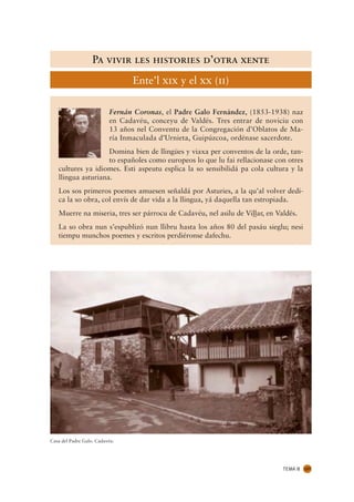Pa vivir les histories d’otra xente
                                Ente’l xix y el xx (ii)

                          Fernán Coronas, el Padre Galo Fernández, (1853-1938) naz
                          en Cadavéu, conceyu de Valdés. Tres entrar de noviciu con
                          13 años nel Conventu de la Congregación d’Oblatos de Ma-
                          ría Inmaculada d’Urnieta, Guipúzcoa, ordénase sacerdote.
                    Domina bien de llingües y viaxa per conventos de la orde, tan-
                    to españoles como europeos lo que lu fai rellacionase con otres
   cultures ya idiomes. Esti aspeutu esplica la so sensibilidá pa cola cultura y la
   llingua asturiana.
   Los sos primeros poemes amuesen señaldá por Asturies, a la qu’al volver dedi-
   ca la so obra, col envís de dar vida a la llingua, yá daquella tan estropiada.
   Muerre na miseria, tres ser párrocu de Cadavéu, nel asilu de Vil.ar, en Valdés.
                                                                  .l
   La so obra nun s’espublizó nun llibru hasta los años 80 del pasáu sieglu; nesi
   tiempu munchos poemes y escritos perdiéronse dafechu.




Casa del Padre Galo. Cadavéu.




                                                                             TEMA 8   127
 